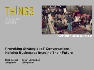  
Provoking Strategic IoT Conversations: 
Helping Businesses Imagine Their Future
!
Matt Gorbet Susan LK Gorbet 
@mgorbet @slkgorbet
WORKSHOP RECAP 
ThingsCon 2015 
Amsterdam 
Dec 4, 2015
 