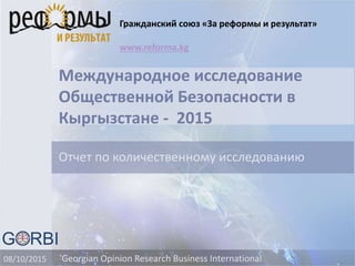 Международное исследование
Общественной Безопасности в
Кыргызстане - 2015
Отчет по количественному исследованию
Georgian Opinion Research Business International08/10/2015
Гражданский союз «За реформы и результат»
www.reforma.kg
 