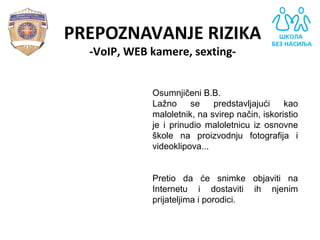 PREPOZNAVANJE RIZIKA
-VoIP, WEB kamere, sexting-
Osumnjičeni B.B.
Lažno se predstavljajući kao
maloletnik, na svirep način, iskoristio
je i prinudio maloletnicu iz osnovne
škole na proizvodnju fotografija i
videoklipova...
Pretio da će snimke objaviti na
Internetu i dostaviti ih njenim
prijateljima i porodici.
 