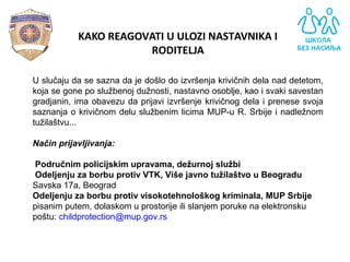 KAKO REAGOVATI U ULOZI NASTAVNIKA I
RODITELJA
U slučaju da se sazna da je došlo do izvršenja krivičnih dela nad detetom,
koja se gone po službenoj dužnosti, nastavno osoblje, kao i svaki savestan
gradjanin, ima obavezu da prijavi izvršenje krivičnog dela i prenese svoja
saznanja o krivičnom delu službenim licima MUP-u R. Srbije i nadležnom
tužilaštvu...
Način prijavljivanja:
Područnim policijskim upravama, dežurnoj službi
Odeljenju za borbu protiv VTK, Više javno tužilaštvo u Beogradu
Savska 17a, Beograd
Odeljenju za borbu protiv visokotehnološkog kriminala, MUP Srbije
pisanim putem, dolaskom u prostorije ili slanjem poruke na elektronsku
poštu: childprotection@mup.gov.rs
 
