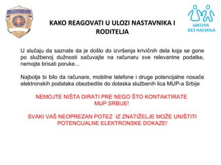 KAKO REAGOVATI U ULOZI NASTAVNIKA I
RODITELJA
U slučaju da saznate da je došlo do izvršenja krivičnih dela koja se gone
po službenoj dužnosti sačuvajte na računaru sve relevantne podatke,
nemojte brisati poruke...
Najbolje bi bilo da računare, mobilne telefone i druge potencijalne nosače
elektronskih podataka obezbedite do dolaska službenih lica MUP-a Srbije
NEMOJTE NIŠTA DIRATI PRE NEGO ŠTO KONTAKTIRATE
MUP SRBIJE!
SVAKI VAŠ NEOPREZAN POTEZ IZ ZNATIŽELJE MOŽE UNIŠTITI
POTENCIJALNE ELEKTRONSKE DOKAZE!
 