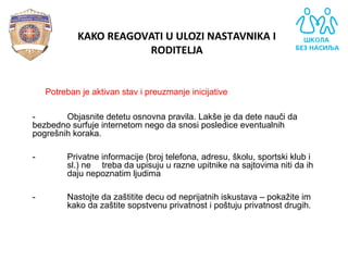 - Potreban je aktivan stav i preuzmanje inicijative
- Objasnite detetu osnovna pravila. Lakše je da dete nauči da
bezbedno surfuje internetom nego da snosi posledice eventualnih
pogrešnih koraka.
- Privatne informacije (broj telefona, adresu, školu, sportski klub i
sl.) ne treba da upisuju u razne upitnike na sajtovima niti da ih
daju nepoznatim ljudima
- Nastojte da zaštitite decu od neprijatnih iskustava – pokažite im
kako da zaštite sopstvenu privatnost i poštuju privatnost drugih.
KAKO REAGOVATI U ULOZI NASTAVNIKA I
RODITELJA
 