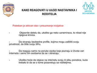 - Potreban je aktivan stav i preuzmanje inicijative
- Objasnite detetu da, ukoliko ga neko uznemirava, to nikad nije
njegova krivica.
- Da stvaraju bezbedne profile, kojima mogu zaštititi svoju
privatnost, da štite svoju šifru.
- Da reaguju samo na poruke osoba koje poznaju iz života van
Interneta i samo tim osobama da se i obraćaju.
- Ukoliko hoće da objave na internetu svoju ili sliku porodice, kuće
trebalo bi da se o tome posavetuju sa roditeljima.
KAKO REAGOVATI U ULOZI NASTAVNIKA I
RODITELJA
 