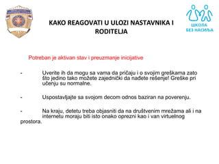 - Potreban je aktivan stav i preuzmanje inicijative
- Uverite ih da mogu sa vama da pričaju i o svojim greškama zato
što jedino tako možete zajednički da nađete rešenje! Greške pri
učenju su normalne.
- Uspostavljajte sa svojom decom odnos baziran na poverenju.
- Na kraju, detetu treba objasniti da na društvenim mrežama ali i na
internetu moraju biti isto onako oprezni kao i van virtuelnog
prostora.
KAKO REAGOVATI U ULOZI NASTAVNIKA I
RODITELJA
 