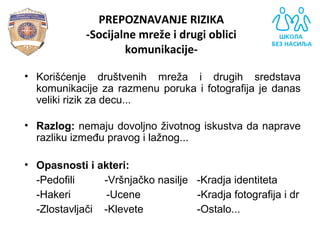 PREPOZNAVANJE RIZIKA
-Socijalne mreže i drugi oblici
komunikacije-
• Korišćenje  društvenih  mreža  i  drugih  sredstava 
komunikacije za razmenu poruka i fotografija je danas 
veliki rizik za decu... 
• Razlog: nemaju dovoljno životnog iskustva da naprave 
razliku između pravog i lažnog... 
• Opasnosti i akteri:
-Pedofili          -Vršnjačko nasilje   -Kradja identiteta
-Hakeri            -Ucene                   -Kradja fotografija i dr
-Zlostavljači    -Klevete                  -Ostalo...
 