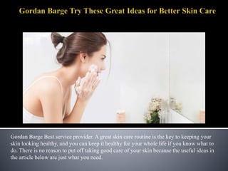 Gordan Barge Best service provider. A great skin care routine is the key to keeping your
skin looking healthy, and you can keep it healthy for your whole life if you know what to
do. There is no reason to put off taking good care of your skin because the useful ideas in
the article below are just what you need.
 
