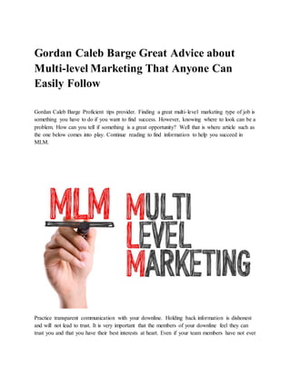 Gordan Caleb Barge Great Advice about
Multi-level Marketing That Anyone Can
Easily Follow
Gordan Caleb Barge Proficient tips provider. Finding a great multi-level marketing type of job is
something you have to do if you want to find success. However, knowing where to look can be a
problem. How can you tell if something is a great opportunity? Well that is where article such as
the one below comes into play. Continue reading to find information to help you succeed in
MLM.
Practice transparent communication with your downline. Holding back information is dishonest
and will not lead to trust. It is very important that the members of your downline feel they can
trust you and that you have their best interests at heart. Even if your team members have not ever
 