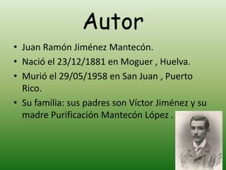 Autor
• Juan Ramón Jiménez Mantecón.
• Nació el 23/12/1881 en Moguer , Huelva.
• Murió el 29/05/1958 en San Juan , Puerto
Rico.
• Su familia: sus padres son Víctor Jiménez y su
madre Purificación Mantecón López .
 