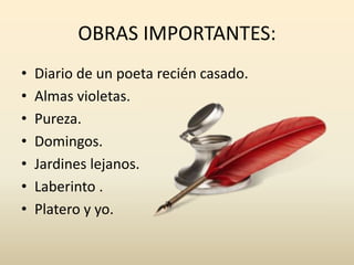 OBRAS IMPORTANTES:
• Diario de un poeta recién casado.
• Almas violetas.
• Pureza.
• Domingos.
• Jardines lejanos.
• Laberinto .
• Platero y yo.
 
