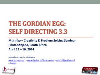 THE GORDIAN EGG:
SELF DIRECTING 3.3
Mtiririko – Creativity & Problem Solving Seminar
Phutadithjaba, South Africa
April 13 – 16, 2014
Marcel van der Pol, Keridwen
www.keridwen.nl – www.thedanceofthehero.com – marcel@keridwen.nl
> Trailer
 