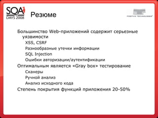 Резюме Большинство Web-приложений содержит серьезные уязвимости XSS, CSRF Разнообразные утечки информации SQL Injection Ошибки авторизации/аутентификации Оптимальным является «Gray box» тестирование  Сканеры Ручной анализ Анализ исходного кода Степень покрытия функций приложения 20-50% 