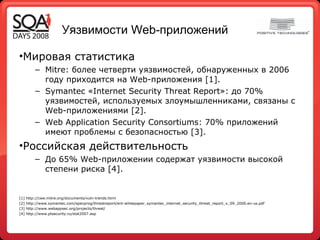 Уязвимости  Web- приложений Мировая статистика Mitre:  более четверти уязвимостей, обнаруженных в 2006 году приходится на Web-приложения  [1]. Symantec  «Internet Security Threat Report»: до 70% уязвимостей, используемых злоумышленниками, связаны с Web-приложениями  [2] . We b Application Security Consortiums : 70% приложений имеют проблемы с безопасностью  [3]. Российская действительность До 65% Web-приложении содержат уязвимости высокой степени риска  [4]. [1]  http://cwe.mitre.org/documents/vuln-trends.html [2]  http://www.symantec.com/specprog/threatreport/ent-whitepaper_symantec_internet_security_threat_report_x_09_2006.en-us.pdf  [3]  http://www.webappsec.org/projects/threat/ [4]  http://www.ptsecurity.ru/stat2007.asp 