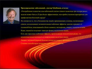 Предупреждение заболеваний , доктор Teitelbaum, отчеты:
«Употребление в качестве еды небольшой плитки темного шоколада три-четыре раза в
неделю может быть в 25 раз более эффективным, чем приѐм статинов (препаратов) для
профилактики болезней сердца"
Не смотря на то, что у большинства людей, принимающих статины, не возникают
совсем, или возникают незначительные побочные эффекты, многие страдают от
головной боли, покалываний и боли в животе, метеоризма, диареи, тошноты и сыпи.
Редко, пациенты получают тяжелую форму воспаления мышц.
Есть два серьезных побочных эффекта, происходящие относительно редко, это
печеночная недостаточность и повреждения скелетных мышц.
Людям с активной формой болезни печени не следует принимать статины.
Статины способствуют развитию слабоумия в старости.
 