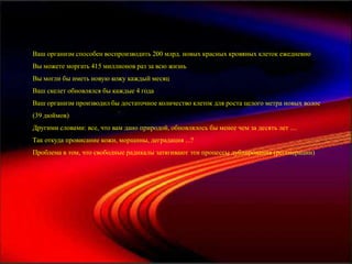Ваш организм способен воспроизводить 200 млрд. новых красных кровяных клеток ежедневно
Вы можете моргать 415 миллионов раз за всю жизнь
Вы могли бы иметь новую кожу каждый месяц
Ваш скелет обновлялся бы каждые 4 года
Ваш организм производил бы достаточное количество клеток для роста целого метра новых волос
(39 дюймов)
Другими словами: все, что вам дано природой, обновлялось бы менее чем за десять лет ....
Так откуда провисание кожи, морщины, деградация ...?
Проблема в том, что свободные радикалы затягивают эти процессы дублирования (регенерации)
 