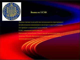 Вывод от UCSD



Мышцы отвечают на воздействие антиоксидантов структурными и
метаболическими изменениями в скелетных и сердечной мышцах,
что приводит к повышению выносливости.
К 50% повышению выносливости!
В результате употребления темного высоко антиоксидантного
шоколада (Шосай) образуются новые капилляры и наблюдается
митохондриальной рост.
 