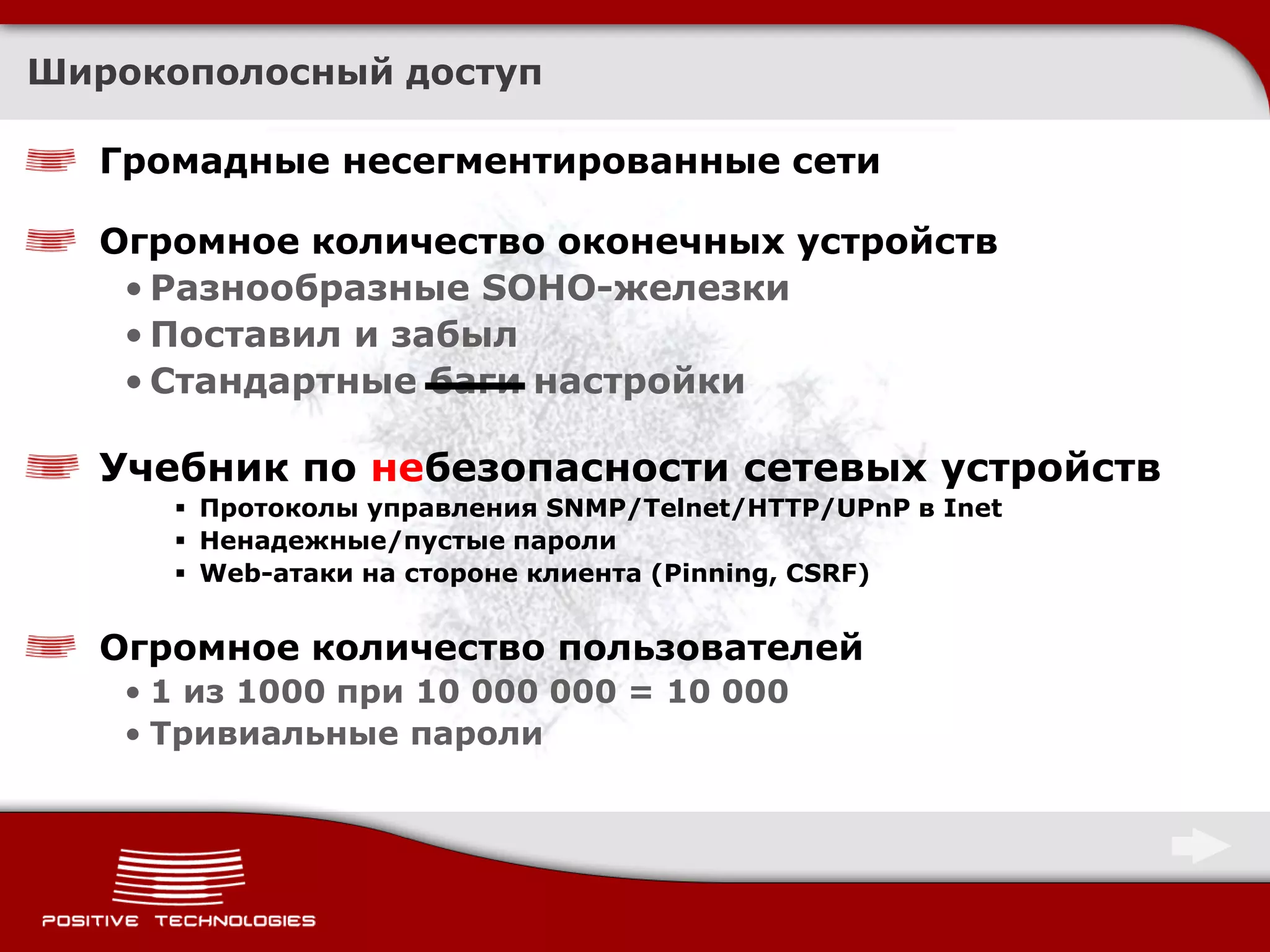 Широкополосный доступ

  Громадные несегментированные сети

  Огромное количество оконечных устройств
   • Разнообразные SOHO-железки
   • Поставил и забыл
   • Стандартные баги настройки

  Учебник по небезопасности сетевых устройств
       Протоколы управления SNMP/Telnet/HTTP/UPnP в Inet
       Ненадежные/пустые пароли
       Web-атаки на стороне клиента (Pinning, CSRF)


  Огромное количество пользователей
   • 1 из 1000 при 10 000 000 = 10 000
   • Тривиальные пароли
 
