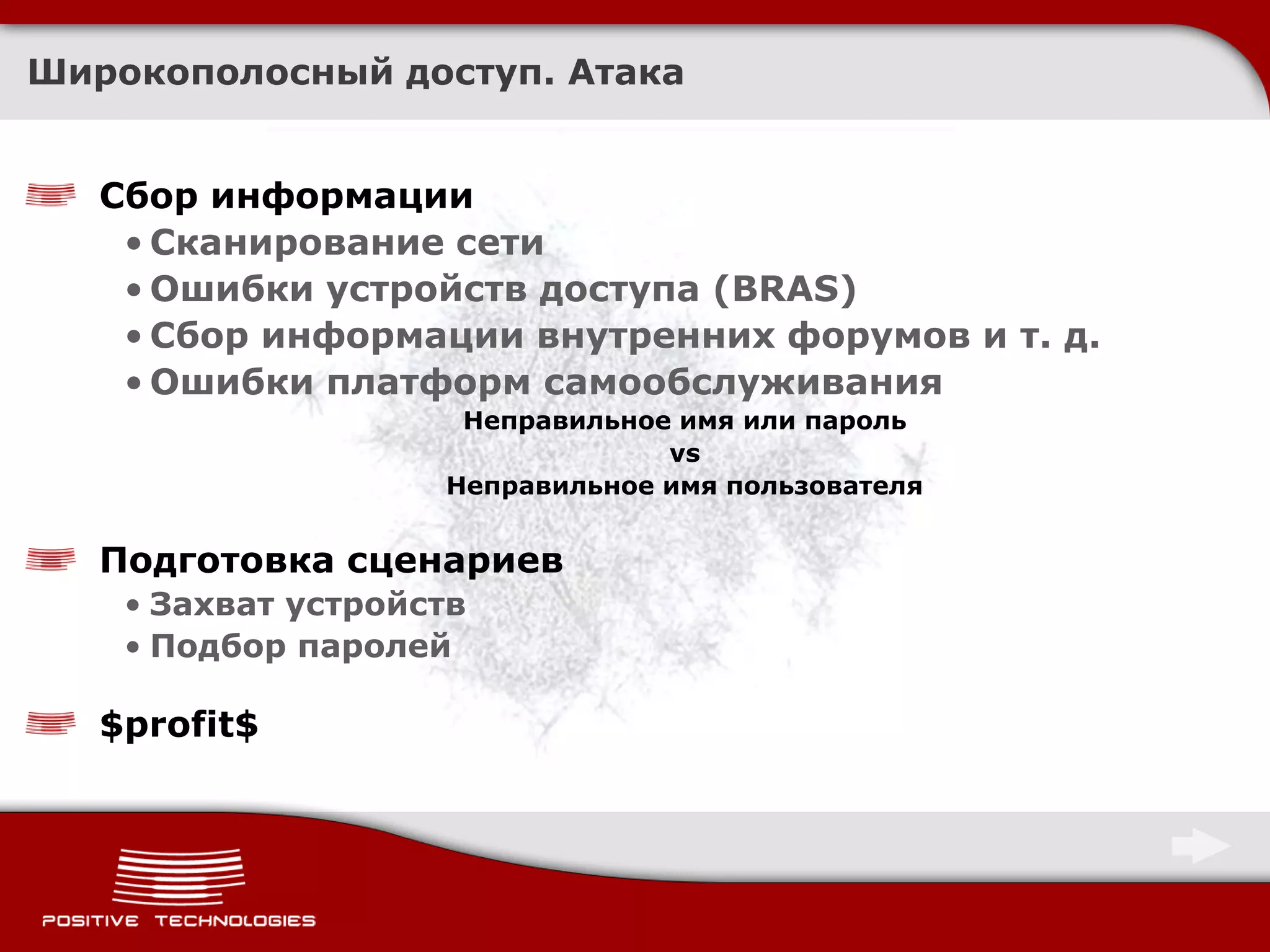 Широкополосный доступ. Атака


   Сбор информации
    • Сканирование сети
    • Ошибки устройств доступа (BRAS)
    • Сбор информации внутренних форумов и т. д.
    • Ошибки платформ самообслуживания
                     Неправильное имя или пароль
                                 vs
                    Неправильное имя пользователя


   Подготовка сценариев
    • Захват устройств
    • Подбор паролей

   $profit$
 