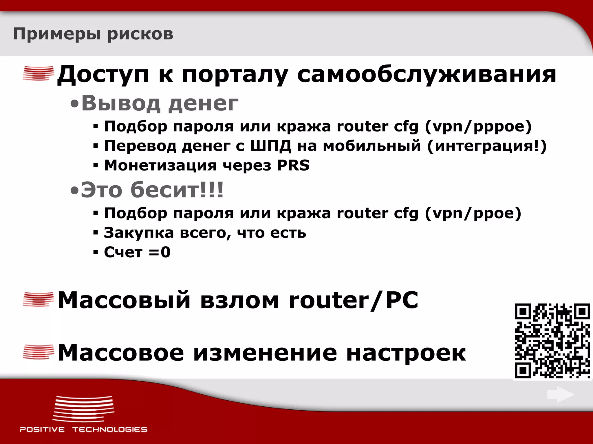 Примеры рисков

   Доступ к порталу самообслуживания
    •Вывод денег
       Подбор пароля или кража router cfg (vpn/pppoe)
       Перевод денег с ШПД на мобильный (интеграция!)
       Монетизация через PRS
    •Это бесит!!!
       Подбор пароля или кража router cfg (vpn/ppoe)
       Закупка всего, что есть
       Счет =0


   Массовый взлом router/PC

   Массовое изменение настроек
 