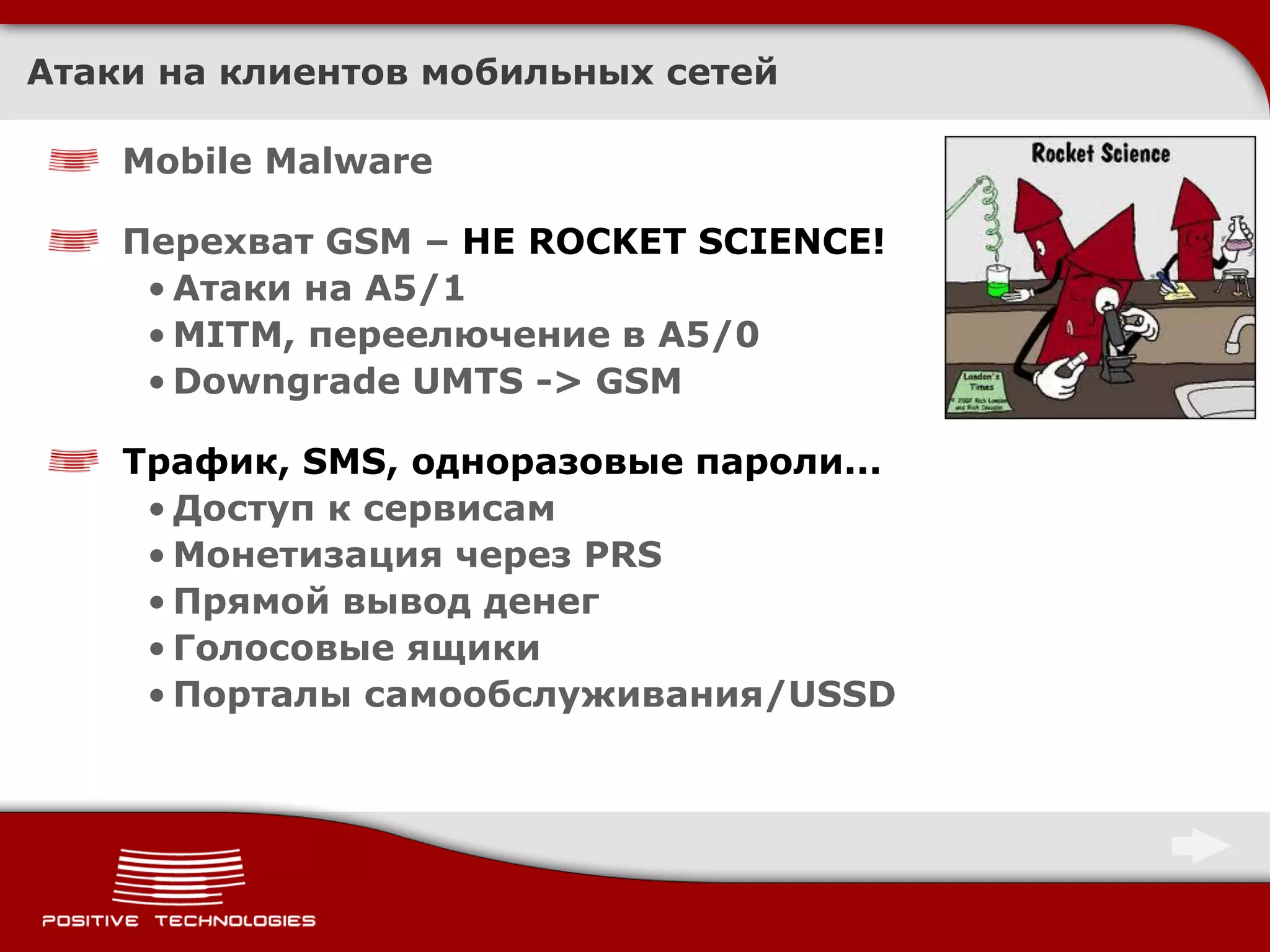 Атаки на клиентов мобильных сетей

    Mobile Malware

    Перехват GSM – НЕ ROCKET SCIENCE!
     • Атаки на A5/1
     • MITM, переелючение в A5/0
     • Downgrade UMTS -> GSM

    Трафик, SMS, одноразовые пароли...
     • Доступ к сервисам
     • Монетизация через PRS
     • Прямой вывод денег
     • Голосовые ящики
     • Порталы самообслуживания/USSD
 