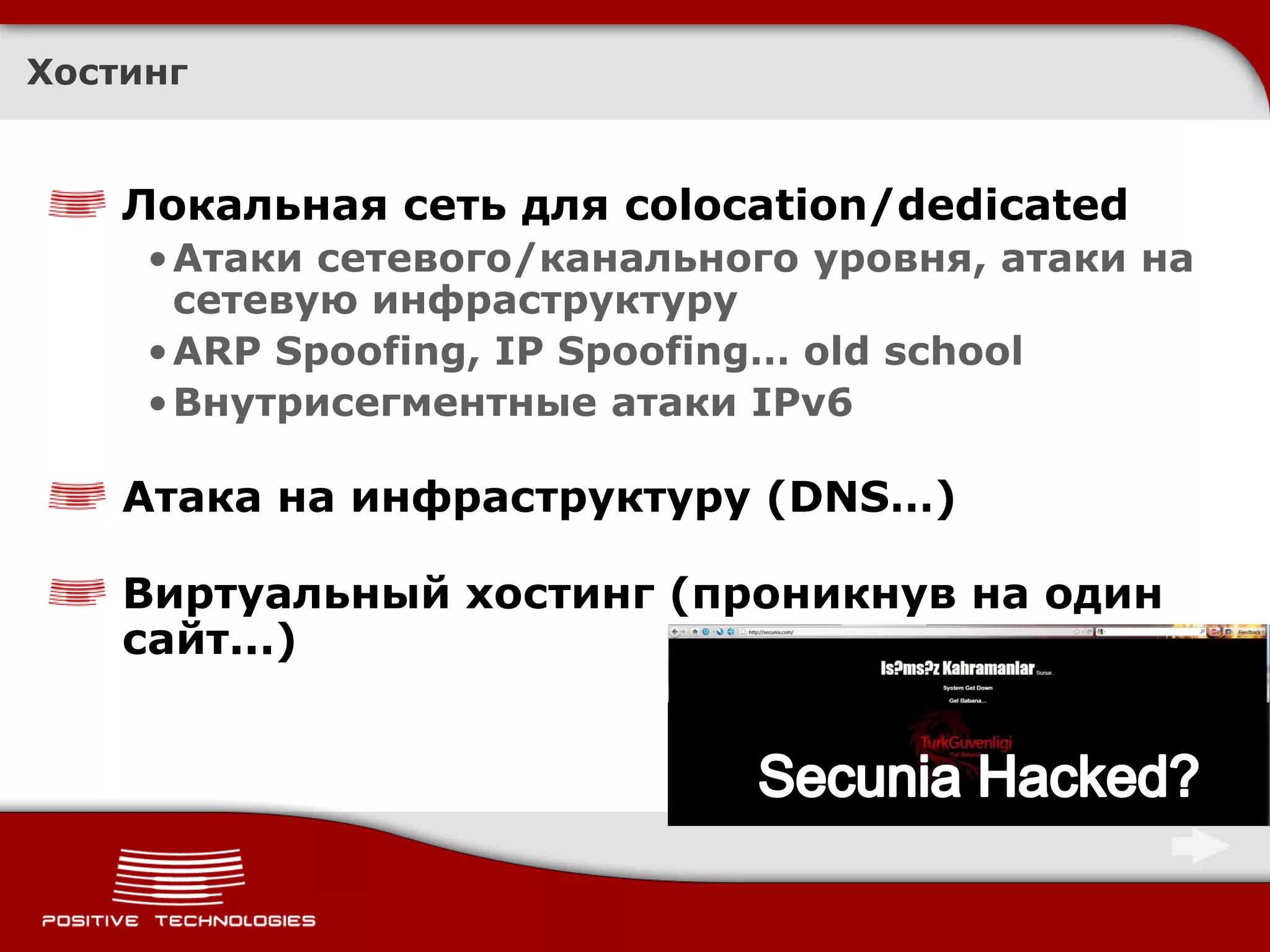 Хостинг


    Локальная сеть для colocation/dedicated
     • Атаки сетевого/канального уровня, атаки на
       сетевую инфраструктуру
     • ARP Spoofing, IP Spoofing… old school
     • Внутрисегментные атаки IPv6

    Атака на инфраструктуру (DNS…)

    Виртуальный хостинг (проникнув на один
    сайт...)
 