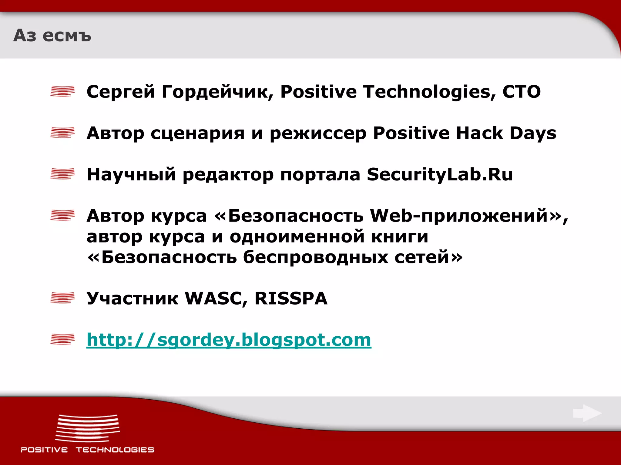 Аз есмъ


      Сергей Гордейчик, Positive Technologies, CTO

      Автор сценария и режиссер Positive Hack Days

      Научный редактор портала SecurityLab.Ru

      Автор курса «Безопасность Web-приложений»,
      автор курса и одноименной книги
      «Безопасность беспроводных сетей»

      Участник WASC, RISSPA

      http://sgordey.blogspot.com
 