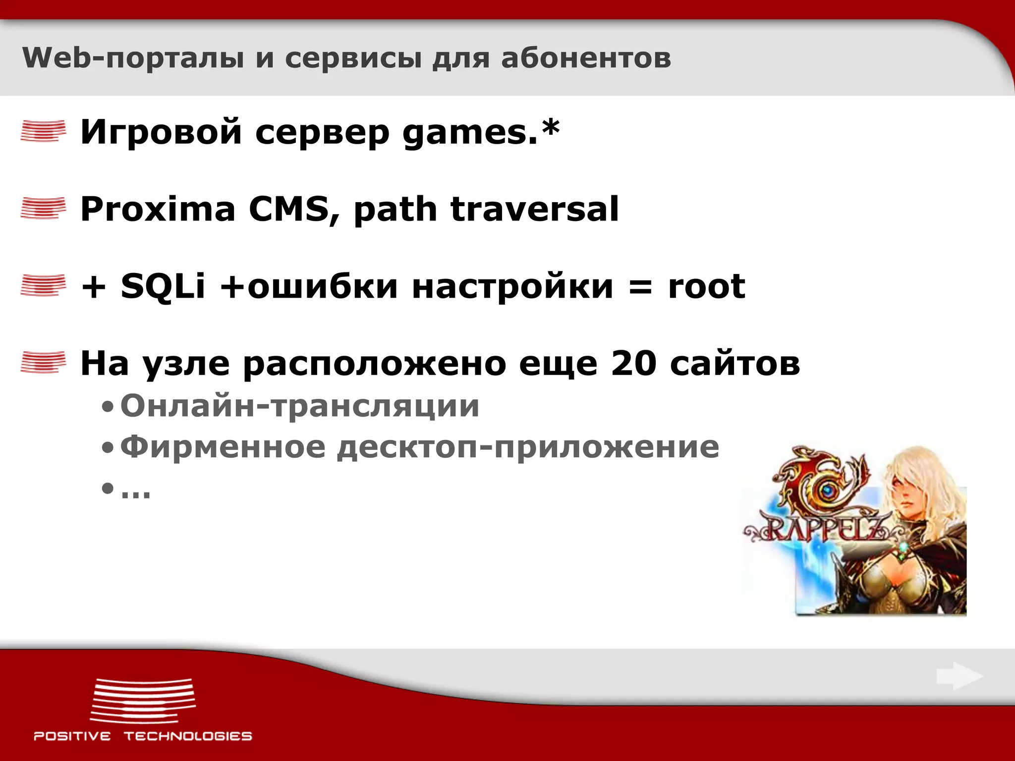 Web-порталы и сервисы для абонентов

   Игровой сервер games.*

   Proxima CMS, path traversal

   + SQLi +ошибки настройки = root

   На узле расположено еще 20 сайтов
    • Онлайн-трансляции
    • Фирменное десктоп-приложение
    •…
 