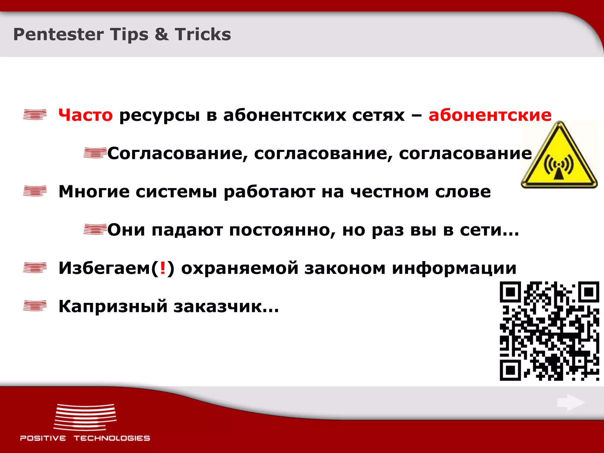 Pentester Tips & Tricks



    Часто ресурсы в абонентских сетях – абонентские

         Согласование, согласование, согласование

    Многие системы работают на честном слове

         Они падают постоянно, но раз вы в сети…

    Избегаем(!) охраняемой законом информации

    Капризный заказчик…
 