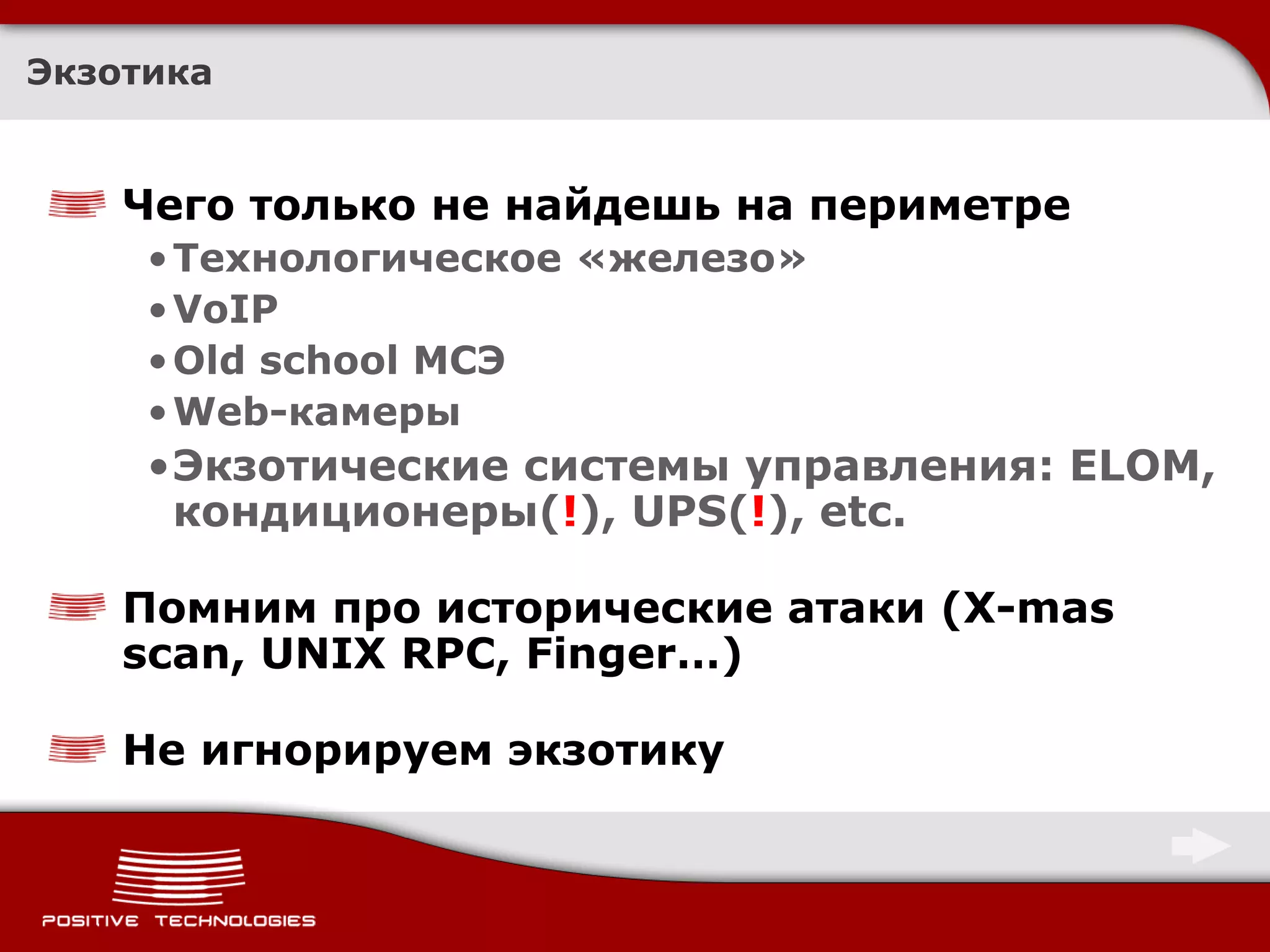 Экзотика


    Чего только не найдешь на периметре
     • Технологическое «железо»
     • VoIP
     • Old school МСЭ
     • Web-камеры
     •Экзотические системы управления: ELOM,
      кондиционеры(!), UPS(!), etc.

    Помним про исторические атаки (X-mas
    scan, UNIX RPC, Finger…)

    Не игнорируем экзотику
 