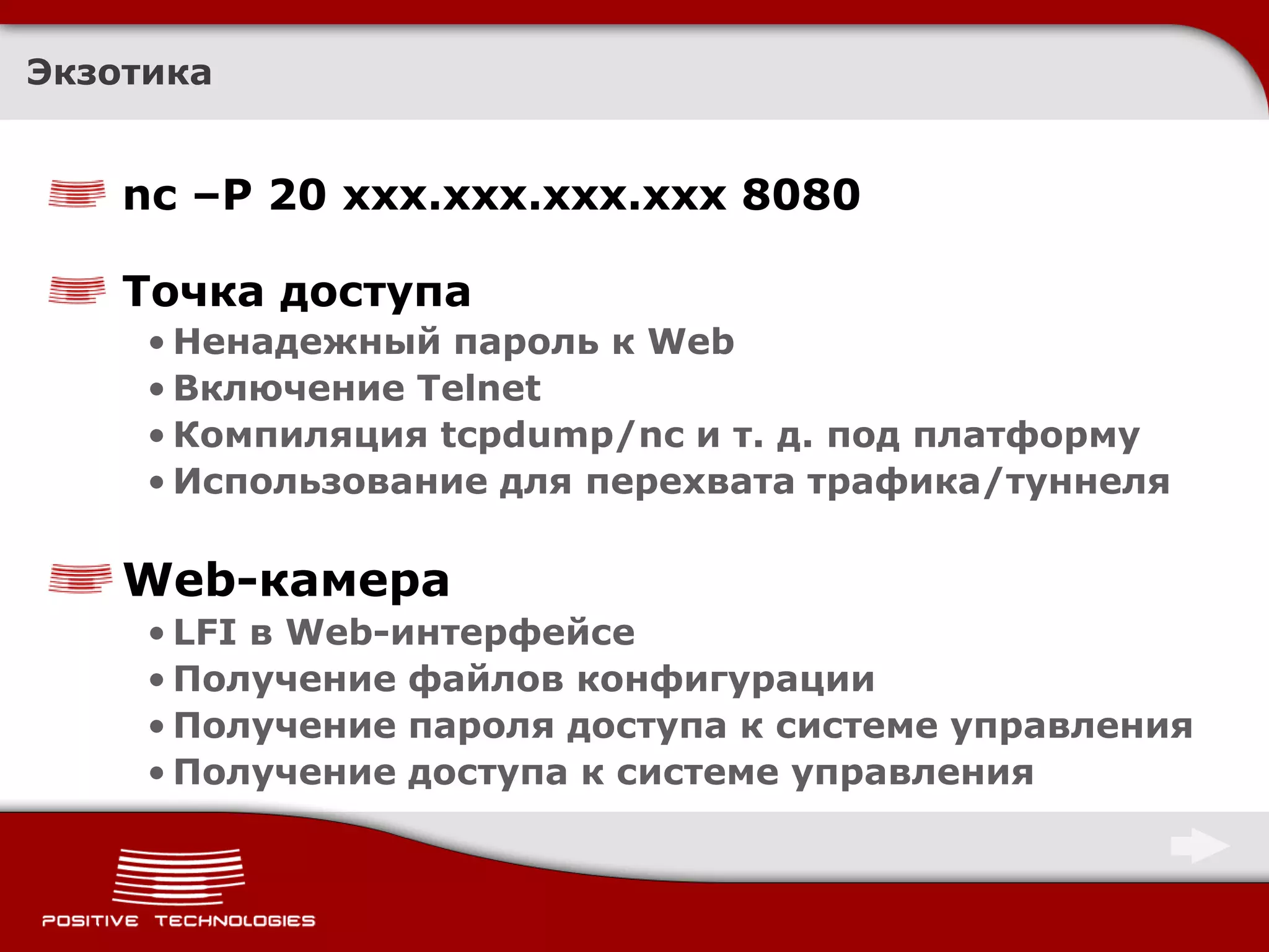 Экзотика


    nc –P 20 xxx.xxx.xxx.xxx 8080

    Точка доступа
     • Ненадежный пароль к Web
     • Включение Telnet
     • Компиляция tcpdump/nc и т. д. под платформу
     • Использование для перехвата трафика/туннеля

    Web-камера
     • LFI в Web-интерфейсе
     • Получение файлов конфигурации
     • Получение пароля доступа к системе управления
     • Получение доступа к системе управления
 