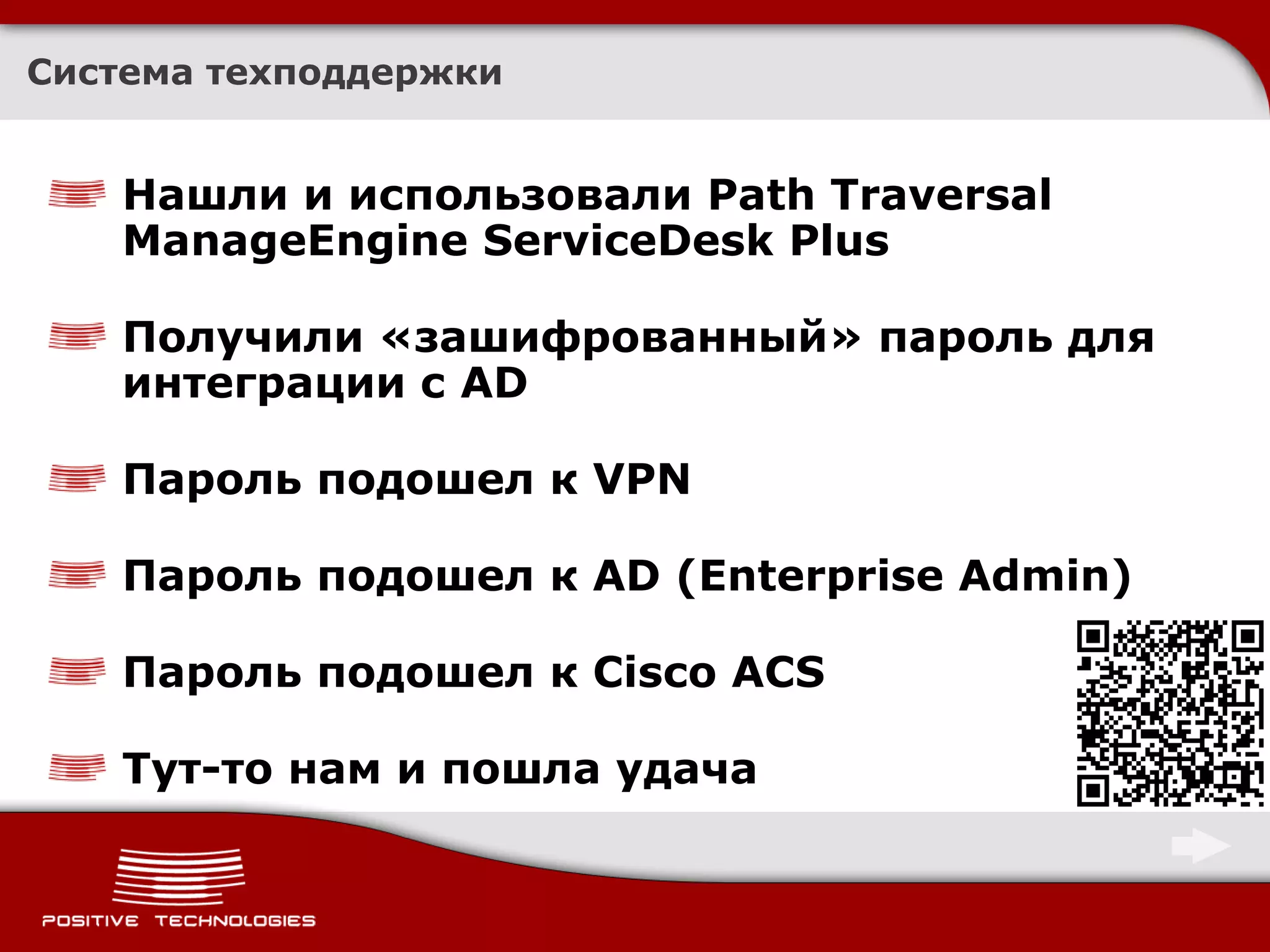 Система техподдержки


    Нашли и использовали Path Traversal
    ManageEngine ServiceDesk Plus

    Получили «зашифрованный» пароль для
    интеграции с AD

    Пароль подошел к VPN

    Пароль подошел к AD (Enterprise Admin)

    Пароль подошел к Cisco ACS

    Тут-то нам и пошла удача
 