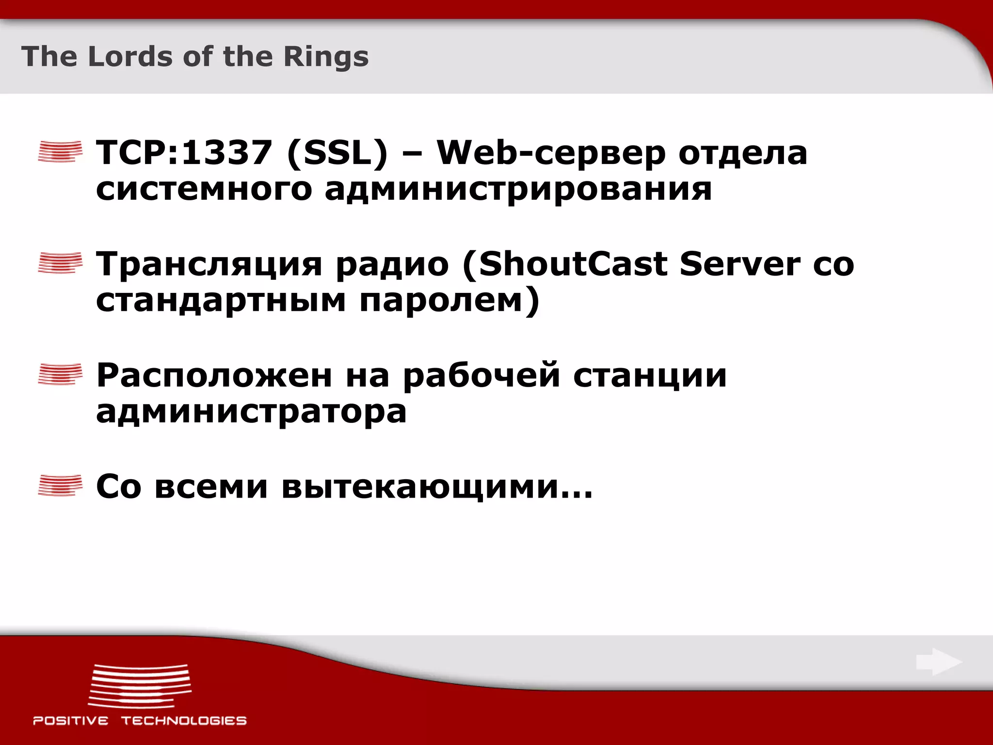 The Lords of the Rings


    TCP:1337 (SSL) – Web-сервер отдела
    системного администрирования

    Трансляция радио (ShoutCast Server со
    стандартным паролем)

    Расположен на рабочей станции
    администратора

    Со всеми вытекающими…
 