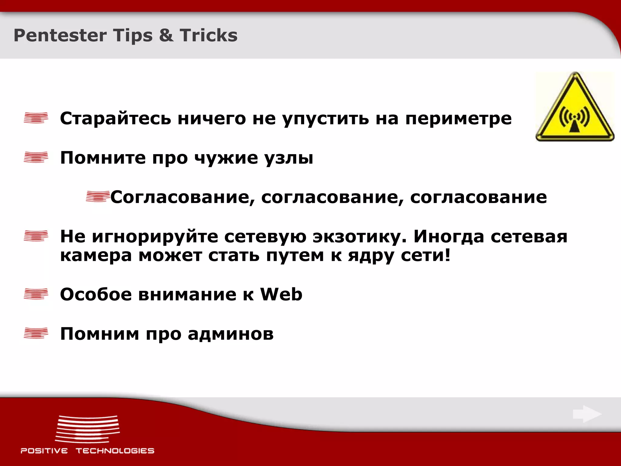 Pentester Tips & Tricks



    Старайтесь ничего не упустить на периметре

    Помните про чужие узлы

         Согласование, согласование, согласование

    Не игнорируйте сетевую экзотику. Иногда сетевая
    камера может стать путем к ядру сети!

    Особое внимание к Web

    Помним про админов
 