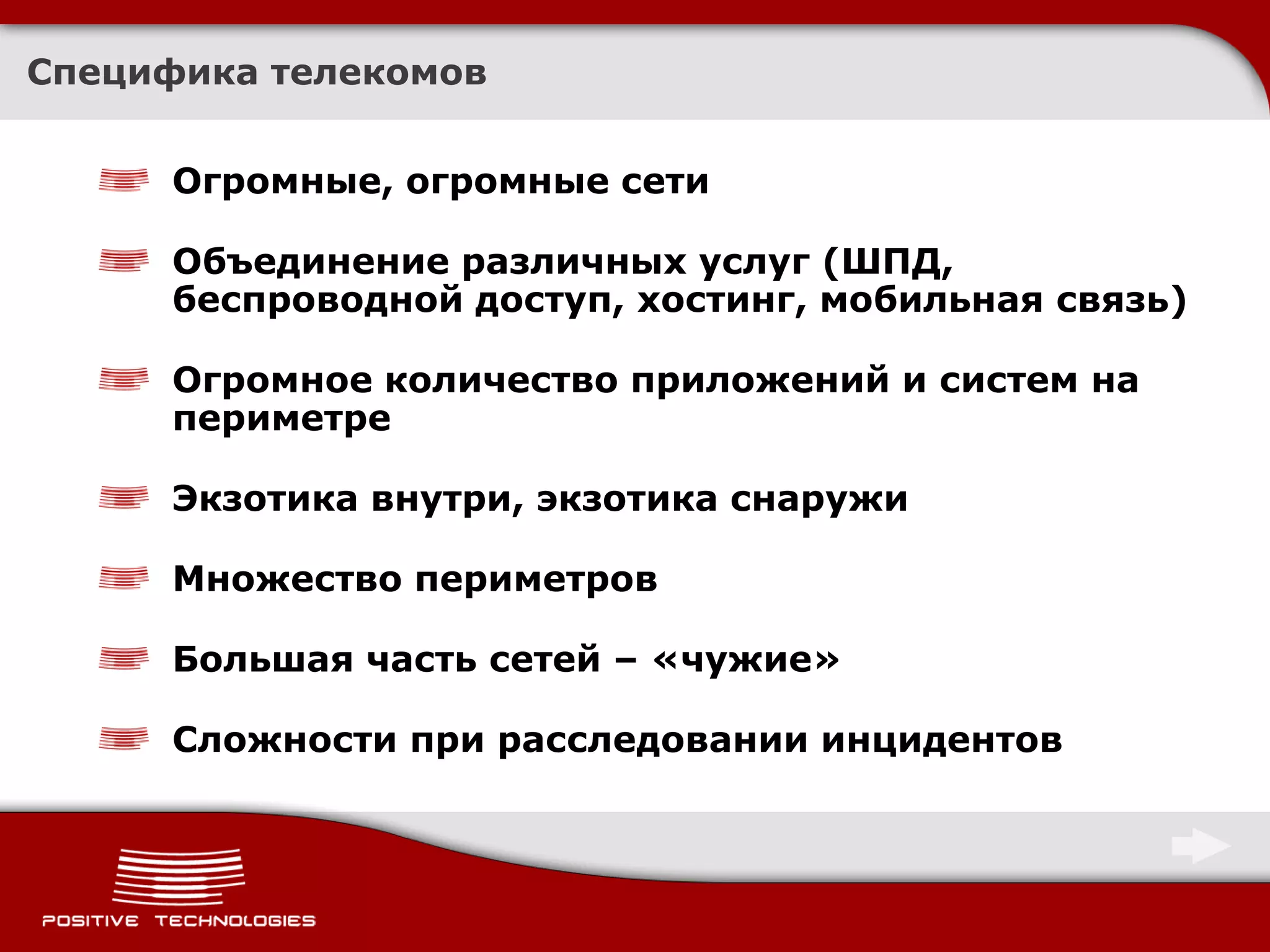 Специфика телекомов


      Огромные, огромные сети

      Объединение различных услуг (ШПД,
      беспроводной доступ, хостинг, мобильная связь)

      Огромное количество приложений и систем на
      периметре

      Экзотика внутри, экзотика снаружи

      Множество периметров

      Большая часть сетей – «чужие»

      Сложности при расследовании инцидентов
 