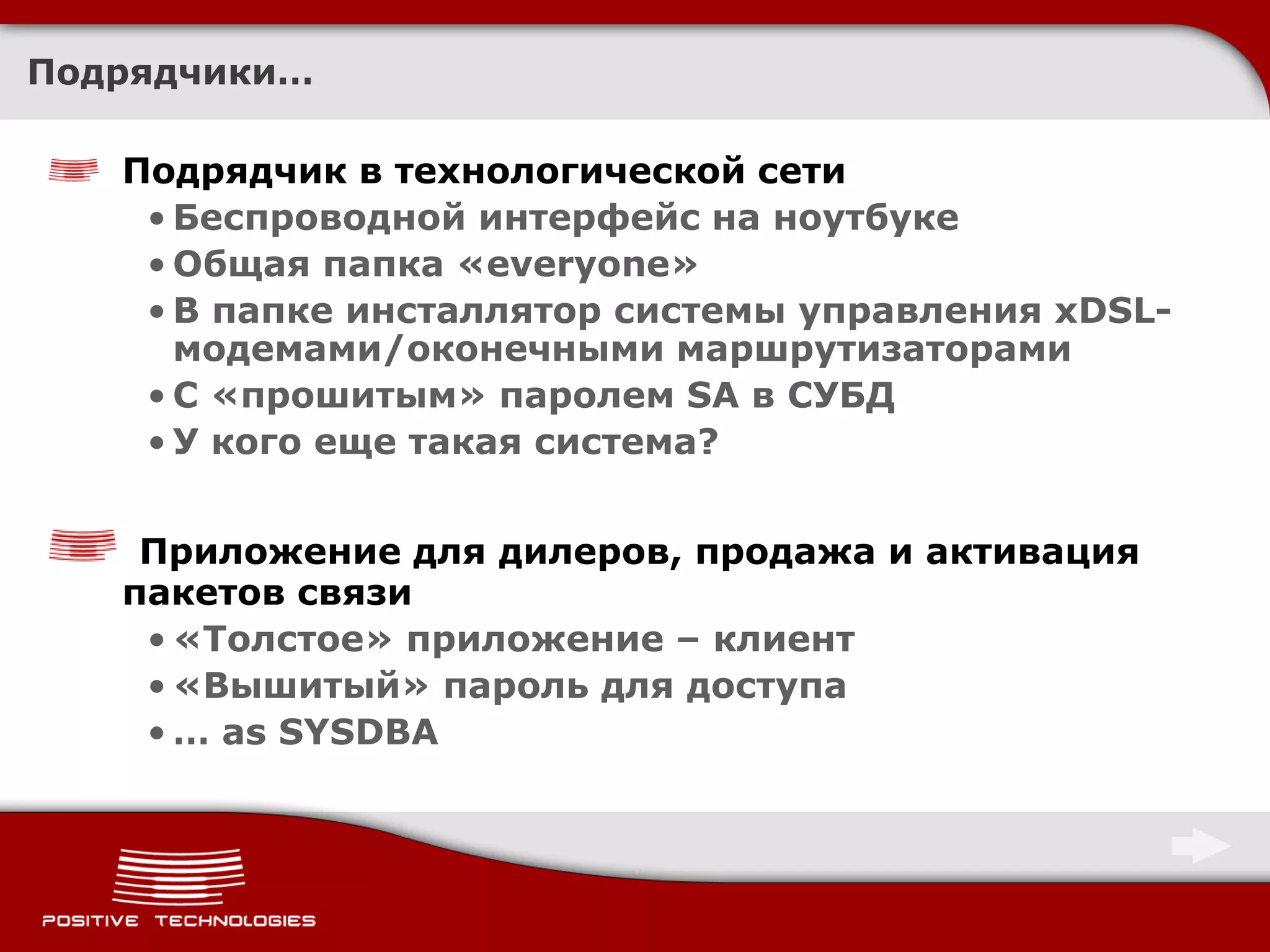 Подрядчики…

   Подрядчик в технологической сети
    • Беспроводной интерфейс на ноутбуке
    • Общая папка «everyone»
    • В папке инсталлятор системы управления xDSL-
      модемами/оконечными маршрутизаторами
    • С «прошитым» паролем SA в СУБД
    • У кого еще такая система?


    Приложение для дилеров, продажа и активация
   пакетов связи
    • «Толстое» приложение – клиент
    • «Вышитый» пароль для доступа
    • … as SYSDBA
 