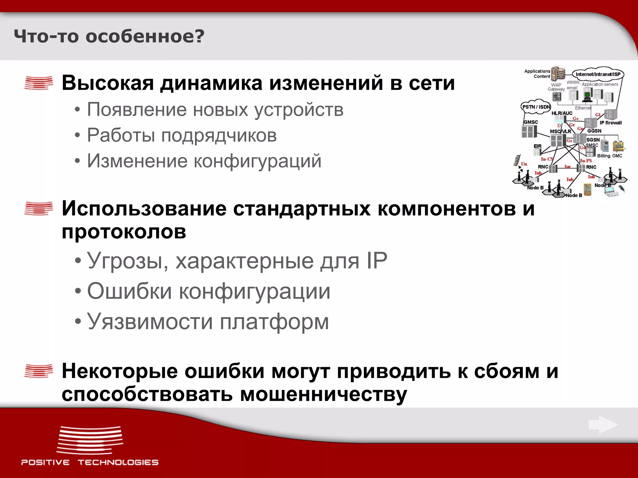 Что-то особенное?

    Высокая динамика изменений в сети
     • Появление новых устройств
     • Работы подрядчиков
     • Изменение конфигураций

    Использование стандартных компонентов и
    протоколов
     • Угрозы, характерные для IP
     • Ошибки конфигурации
     • Уязвимости платформ

    Некоторые ошибки могут приводить к сбоям и
    способствовать мошенничеству
 