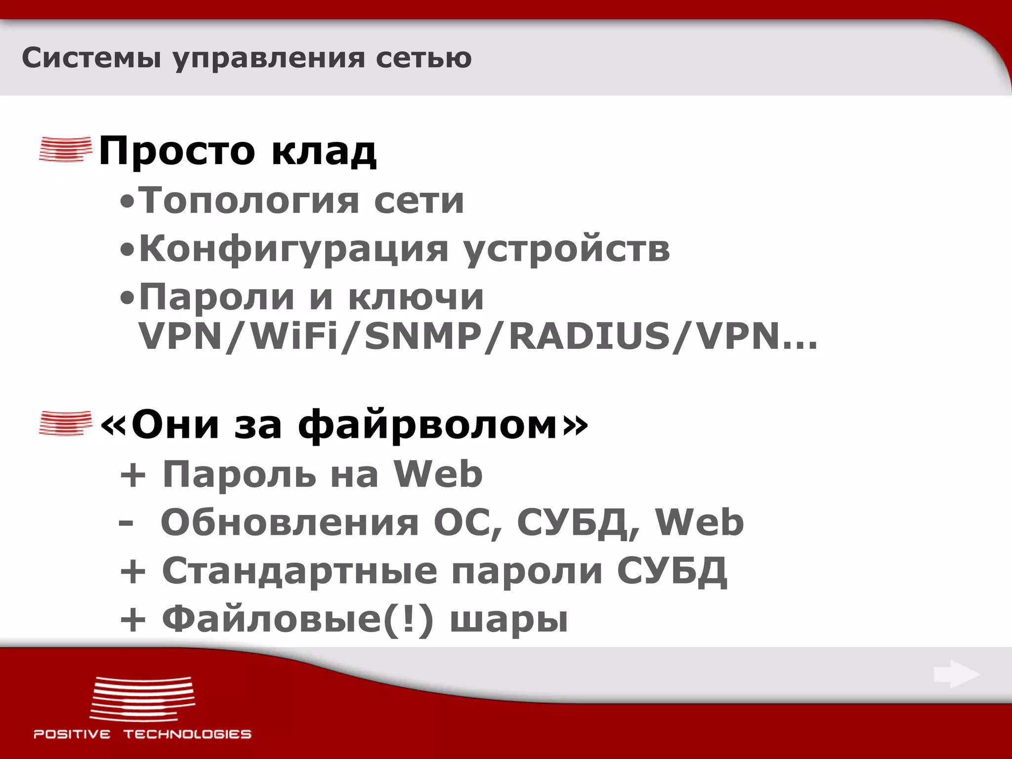 Системы управления сетью


    Просто клад
     •Топология сети
     •Конфигурация устройств
     •Пароли и ключи
      VPN/WiFi/SNMP/RADIUS/VPN…

    «Они за файрволом»
     + Пароль на Web
     - Обновления ОС, СУБД, Web
     + Стандартные пароли СУБД
     + Файловые(!) шары
 