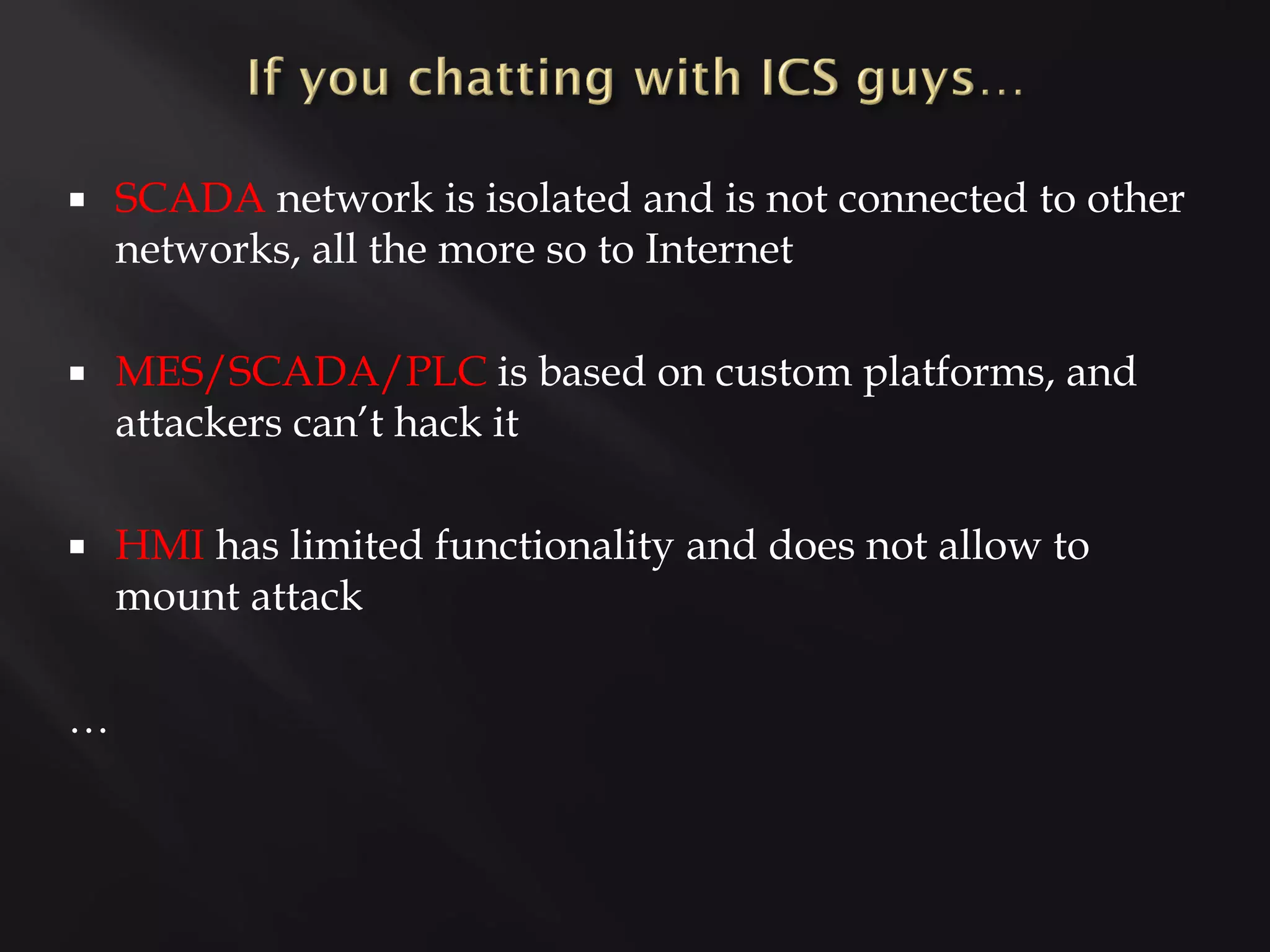    SCADA network is isolated and is not connected to other
    networks, all the more so to Internet

   MES/SCADA/PLC is based on custom platforms, and
    attackers can’t hack it

   HMI has limited functionality and does not allow to
    mount attack

…
 
