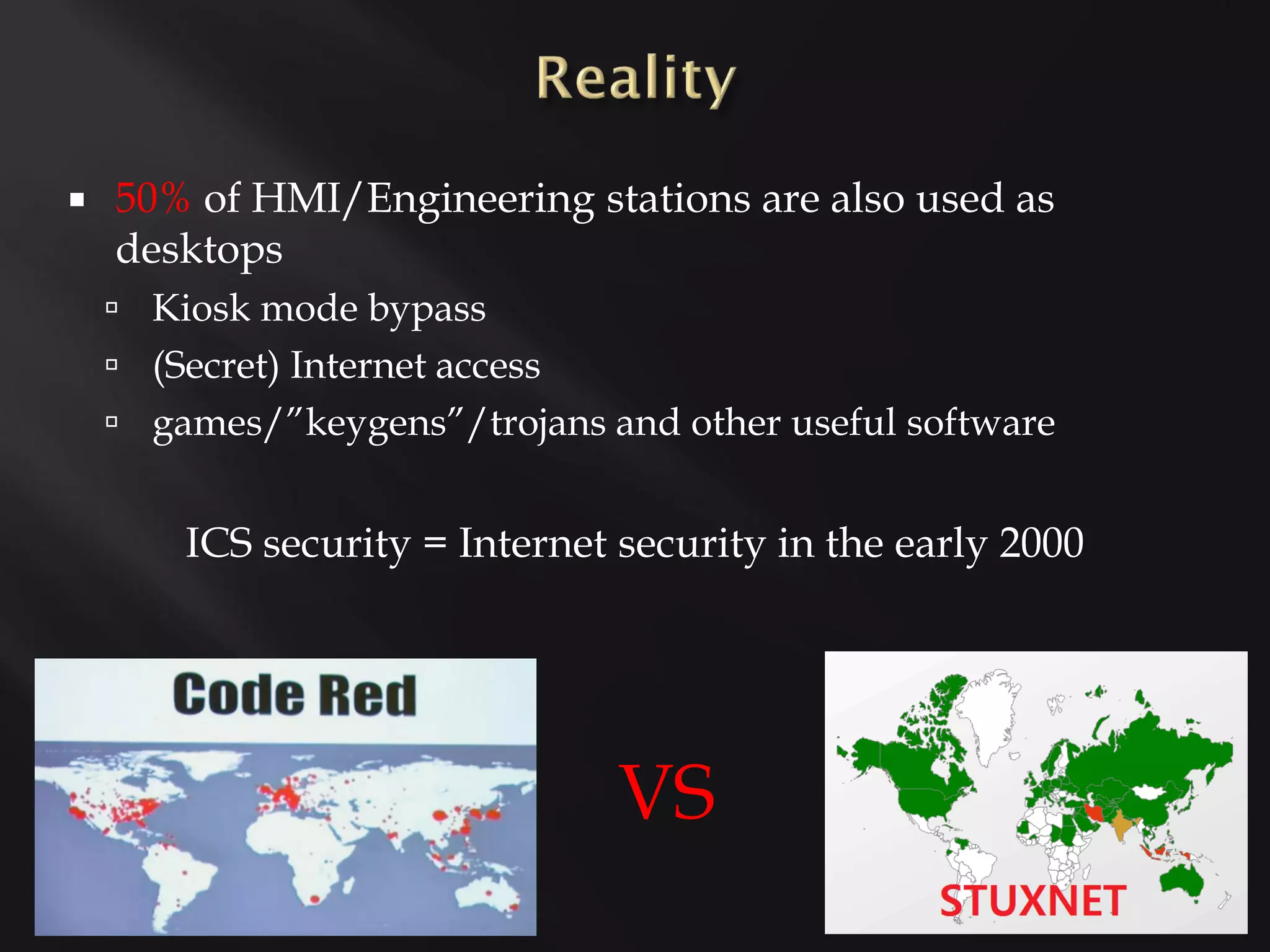    50% of HMI/Engineering stations are also used as
    desktops
     Kiosk mode bypass
     (Secret) Internet access
     games/”keygens”/trojans and other useful software


        ICS security = Internet security in the early 2000




                                 VS
 
