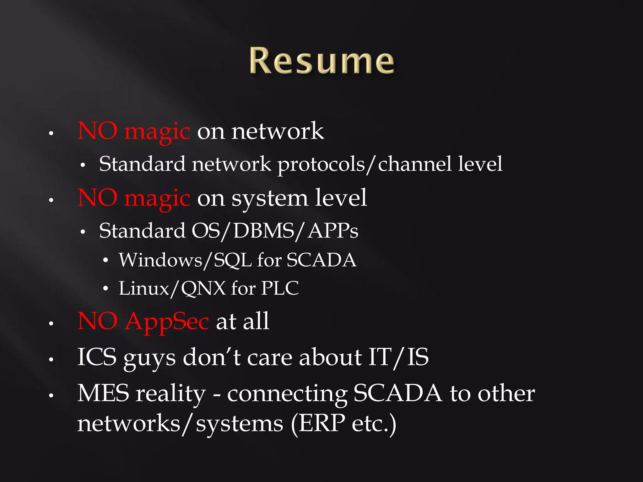 •   NO magic on network
    •   Standard network protocols/channel level
•   NO magic on system level
    •   Standard OS/DBMS/APPs
        • Windows/SQL for SCADA
        • Linux/QNX for PLC
•   NO AppSec at all
•   ICS guys don’t care about IT/IS
•   MES reality - connecting SCADA to other
    networks/systems (ERP etc.)
 