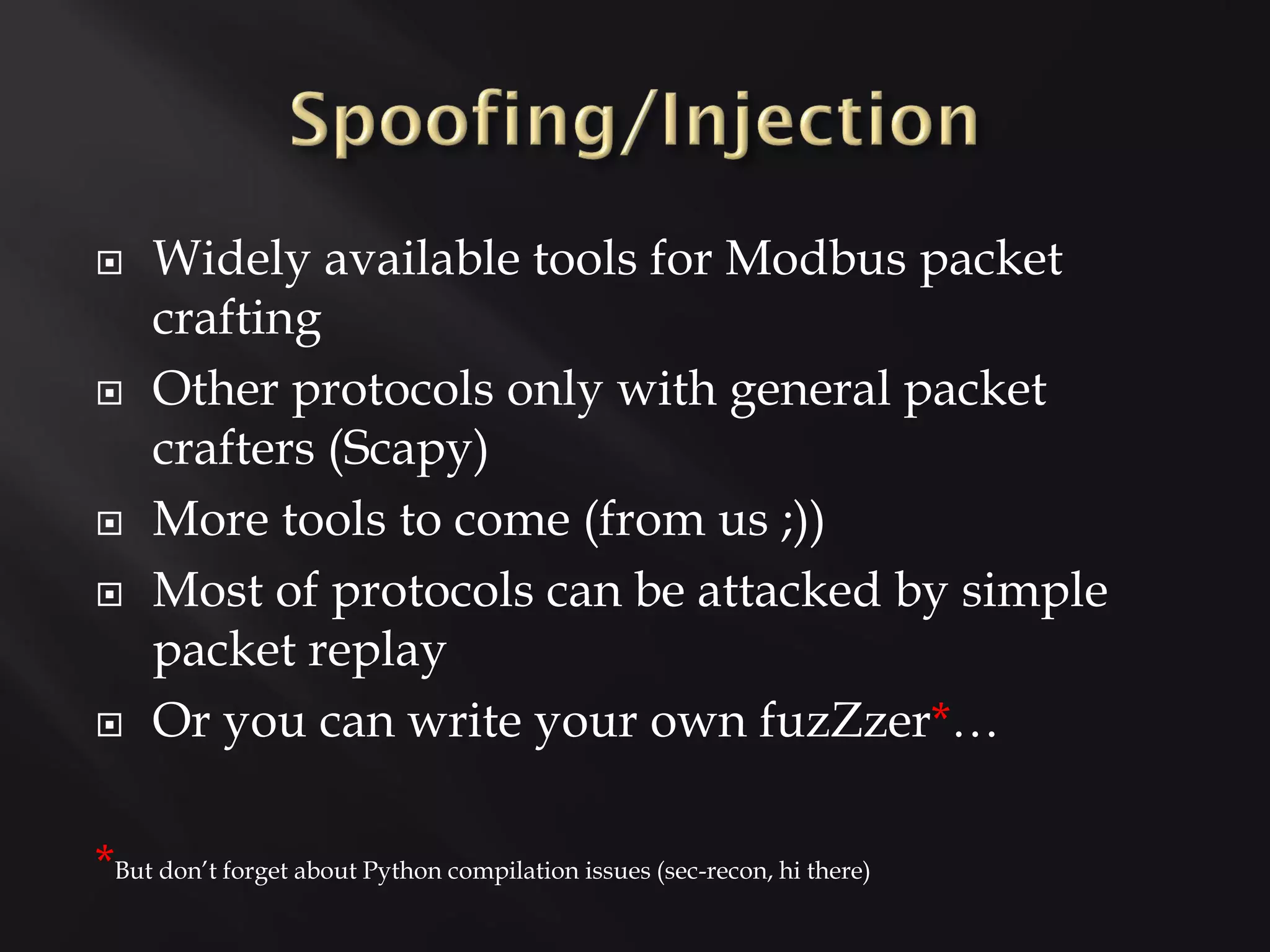     Widely available tools for Modbus packet
     crafting
    Other protocols only with general packet
     crafters (Scapy)
    More tools to come (from us ;))
    Most of protocols can be attacked by simple
     packet replay
    Or you can write your own fuzZzer*…

*But don’t forget about Python compilation issues (sec-recon, hi there)
 