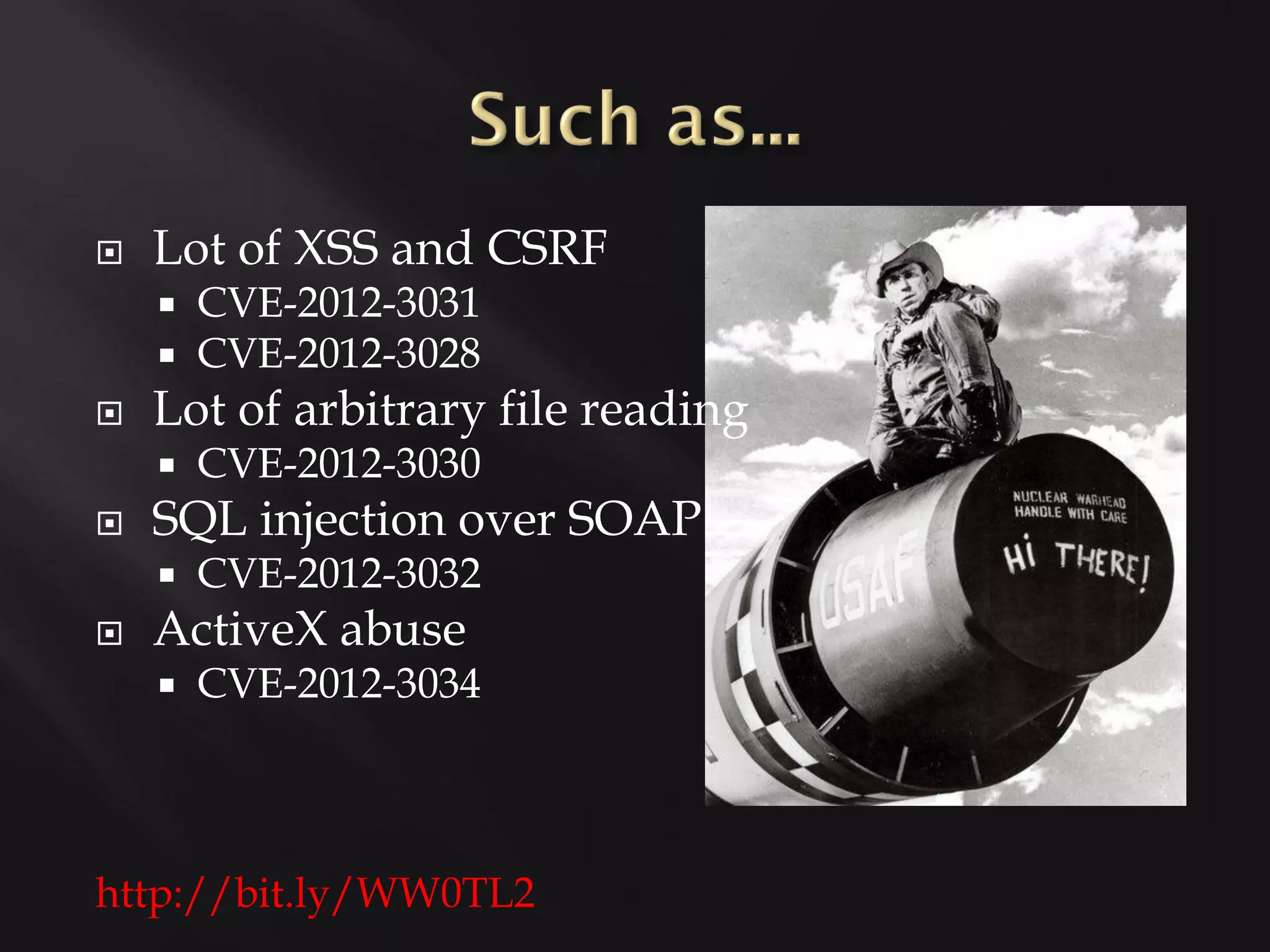    Lot of XSS and CSRF
       CVE-2012-3031
       CVE-2012-3028
   Lot of arbitrary file reading
       CVE-2012-3030
   SQL injection over SOAP
       CVE-2012-3032
   ActiveX abuse
       CVE-2012-3034



http://bit.ly/WW0TL2
 