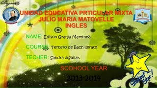 UNIDAD EDUCATIVA PRTICULAR MIXTA
JULIO MARIA MATOVELLE
INGLES
NAME: Edison Granja Martínez.
COURSE: Tercero de Bachillerato
TECHER: Sandra Aguilar.
SCOHOOL YEAR
2013-2014
 