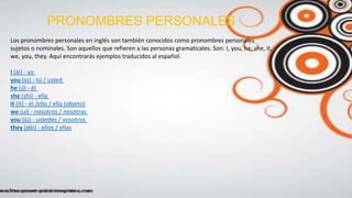 PRONOMBRES PERSONALES
Los pronombres personales en inglés son también conocidos como pronombres personales
sujetos o nominales. Son aquellos que refieren a las personas gramaticales. Son: I, you, he, she, it,
we, you, they. Aquí encontrarás ejemplos traducidos al español.
I (ái) - yo
you (iú) - tú / usted
he (jí) - él
she (shí) - ella
it (it) - él /ello / ella (objeto)
we (uí) - nosotros / nosotras
you (iú) - ustedes / vosotros
they (déi) - ellos / ellas
 