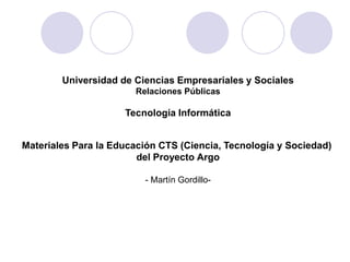Universidad de Ciencias Empresariales y Sociales
                       Relaciones Públicas

                     Tecnología Informática


Materiales Para la Educación CTS (Ciencia, Tecnología y Sociedad)
                        del Proyecto Argo

                         - Martín Gordillo-
 