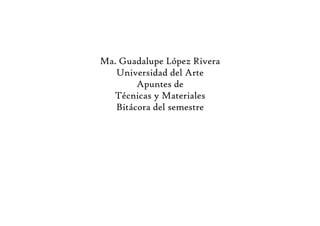 Ma. Guadalupe López Rivera
   Universidad del Arte
        Apuntes de
  Técnicas y Materiales
   Bitácora del semestre
 
