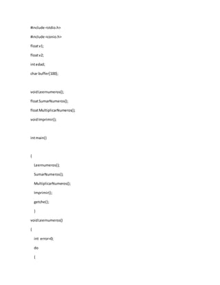 #include <stdio.h>
#include <conio.h>
floatv1;
floatv2;
intedad;
char buffer[100];
voidLeernumeros();
floatSumarNumeros();
floatMultiplicarNumeros();
voidImprimir();
intmain()
{
Leernumeros();
SumarNumeros();
MultiplicarNumeros();
Imprimir();
getche();
}
voidLeernumeros()
{
int error=0;
do
{
 