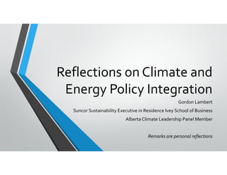 Reflections on Climate and 
Energy Policy Integration
Gordon Lambert
Suncor Sustainability Executive in Residence Ivey School of Business
Alberta Climate Leadership Panel Member
Remarks are personal reflections 
 