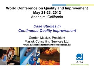 World Conference on Quality and Improvement
              May 21-23, 2012
             Anaheim, California

              Case Studies In
      Continuous Quality Improvement
            Gordon Masiuk, President
          Masiuk Consulting Services Ltd.
         www.business-performance-excellence.ca
 