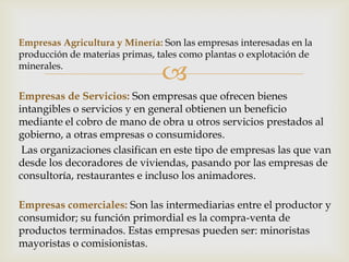 Empresas Agricultura y Minería: Son las empresas interesadas en la
producción de materias primas, tales como plantas o explotación de
minerales.
                                
Empresas de Servicios: Son empresas que ofrecen bienes
intangibles o servicios y en general obtienen un beneficio
mediante el cobro de mano de obra u otros servicios prestados al
gobierno, a otras empresas o consumidores.
 Las organizaciones clasifican en este tipo de empresas las que van
desde los decoradores de viviendas, pasando por las empresas de
consultoría, restaurantes e incluso los animadores.

Empresas comerciales: Son las intermediarias entre el productor y
consumidor; su función primordial es la compra-venta de
productos terminados. Estas empresas pueden ser: minoristas
mayoristas o comisionistas.
 